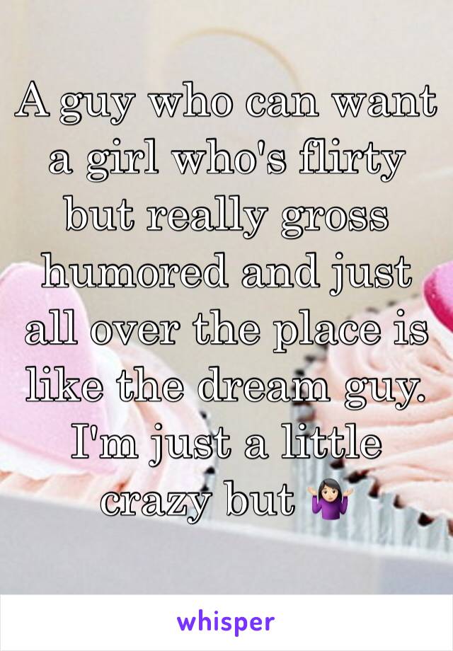 A guy who can want a girl who's flirty but really gross humored and just all over the place is like the dream guy. I'm just a little crazy but 🤷🏻‍♀️