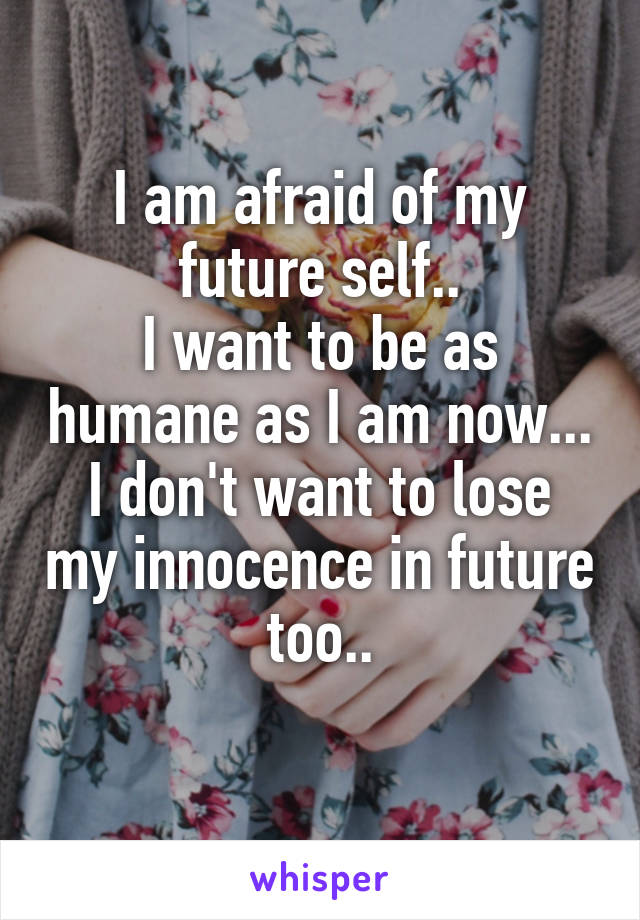 I am afraid of my future self..
I want to be as humane as I am now...
I don't want to lose my innocence in future too..
