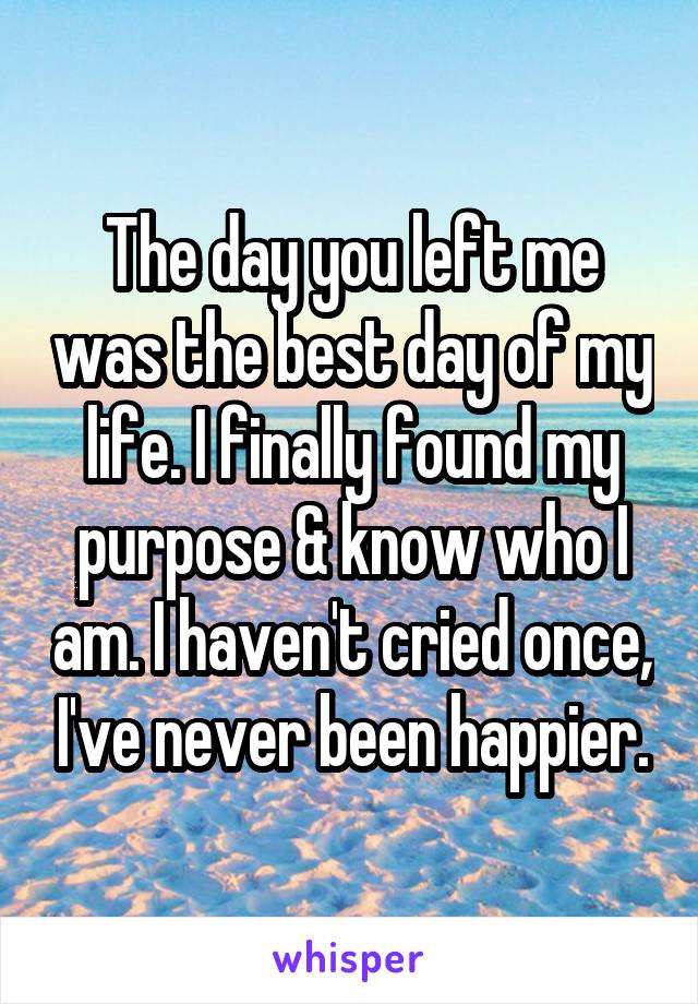 The day you left me was the best day of my life. I finally found my purpose & know who I am. I haven't cried once, I've never been happier.