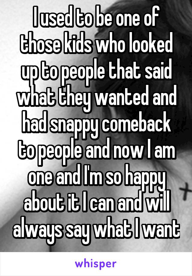 I used to be one of those kids who looked up to people that said what they wanted and had snappy comeback to people and now I am one and I'm so happy about it I can and will always say what I want  