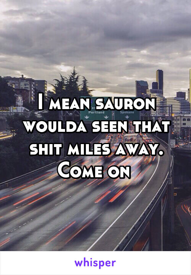 I mean sauron woulda seen that shit miles away. Come on 