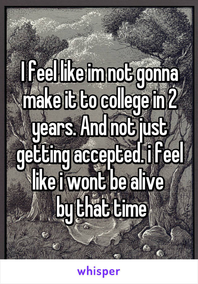 I feel like im not gonna make it to college in 2 years. And not just getting accepted. i feel like i wont be alive 
 by that time