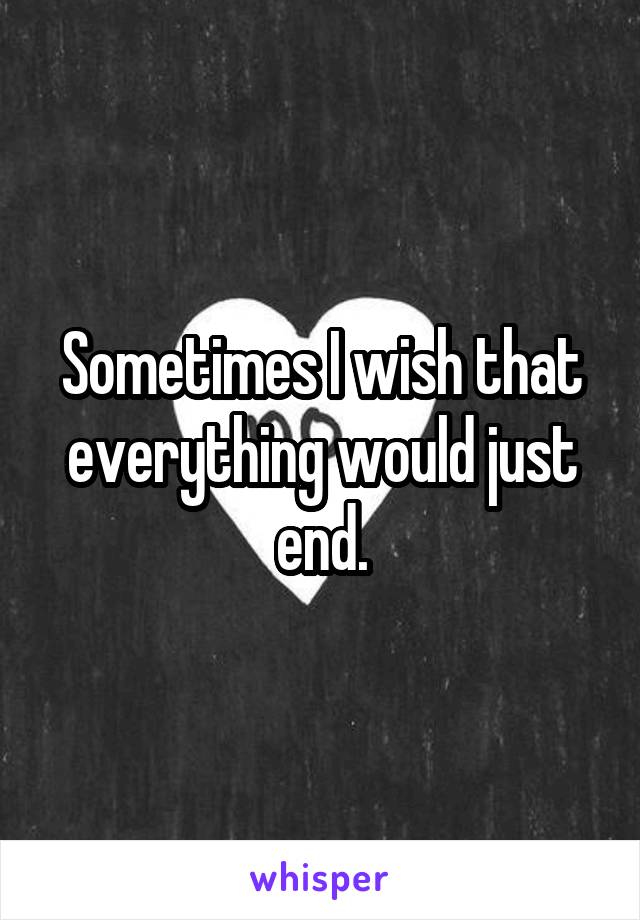 Sometimes I wish that everything would just end.