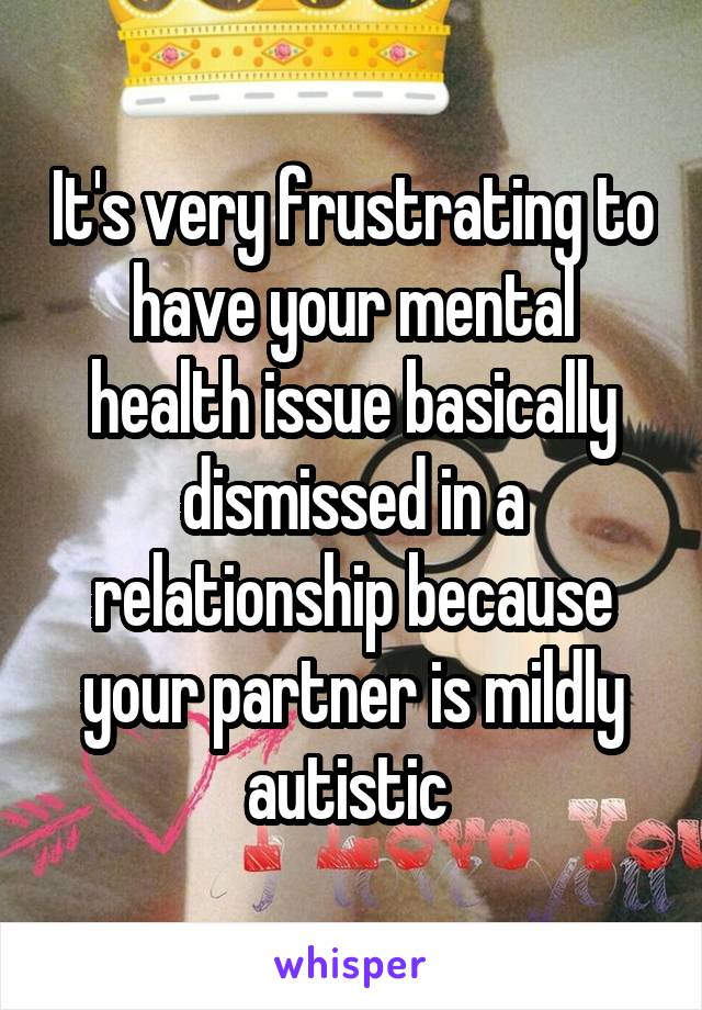 It's very frustrating to have your mental health issue basically dismissed in a relationship because your partner is mildly autistic 