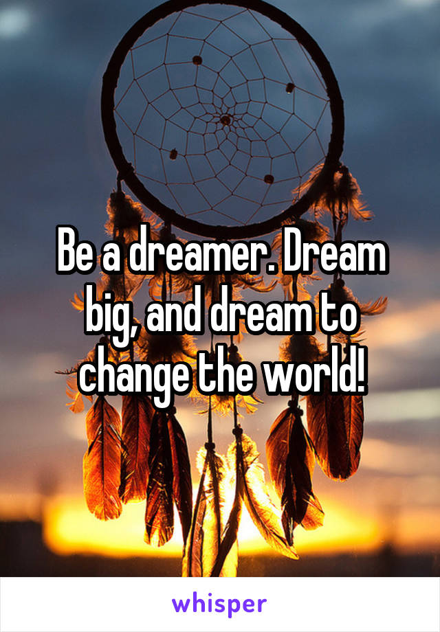 Be a dreamer. Dream big, and dream to change the world!