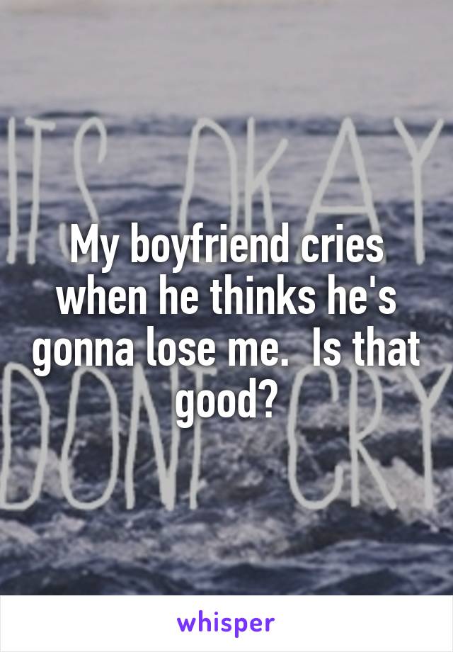 My boyfriend cries when he thinks he's gonna lose me.  Is that good?