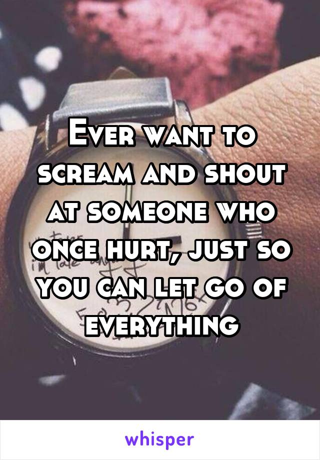 Ever want to scream and shout at someone who once hurt, just so you can let go of everything