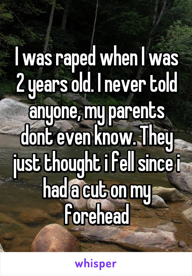 I was raped when I was 2 years old. I never told anyone, my parents dont even know. They just thought i fell since i had a cut on my forehead