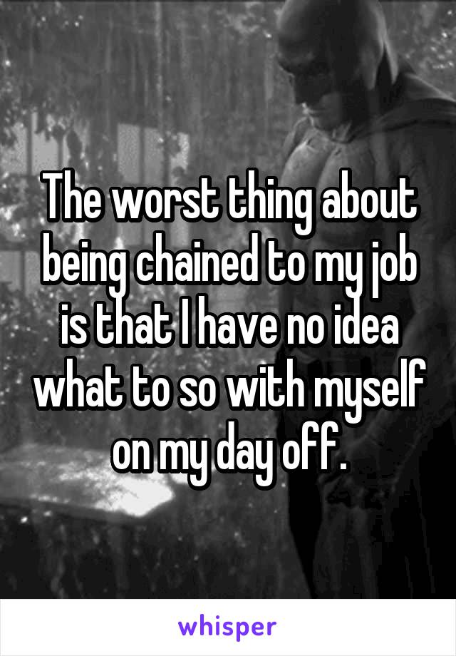 The worst thing about being chained to my job is that I have no idea what to so with myself on my day off.