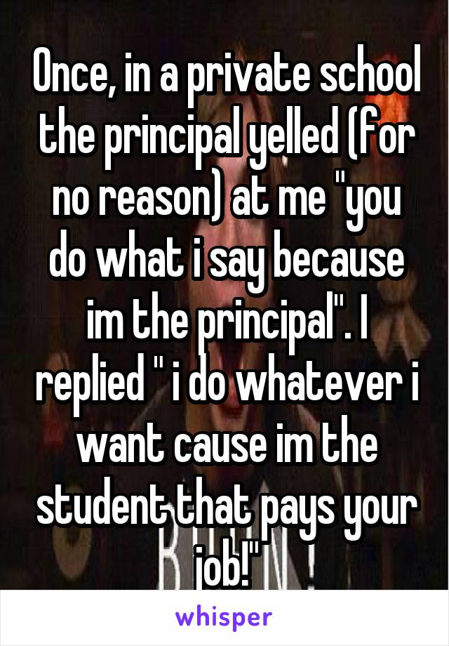 Once, in a private school the principal yelled (for no reason) at me "you do what i say because im the principal". I replied " i do whatever i want cause im the student that pays your job!"