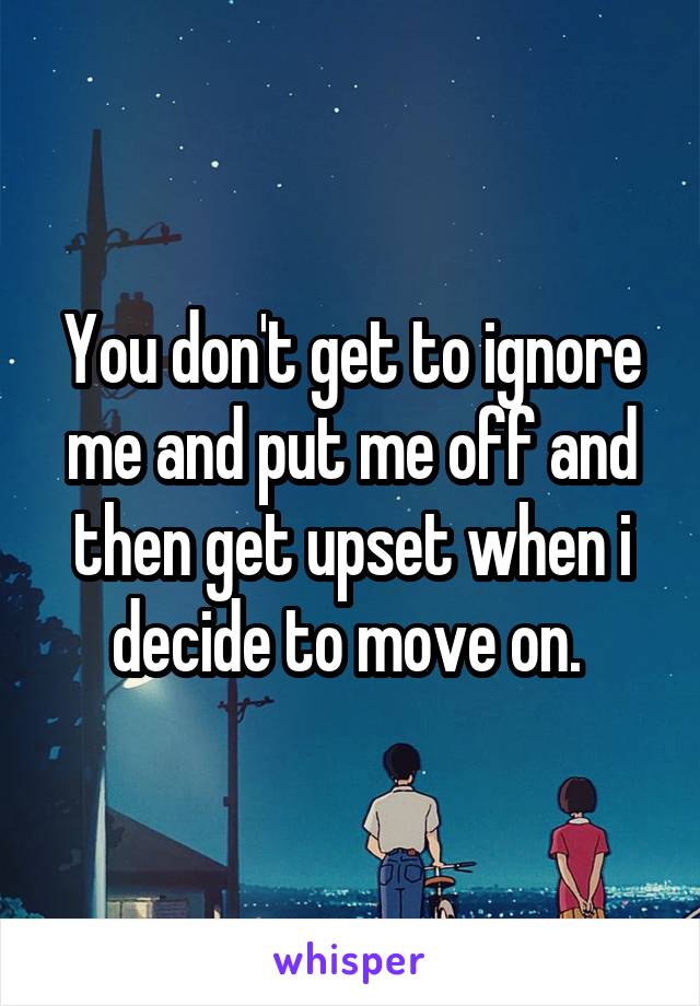 You don't get to ignore me and put me off and then get upset when i decide to move on. 