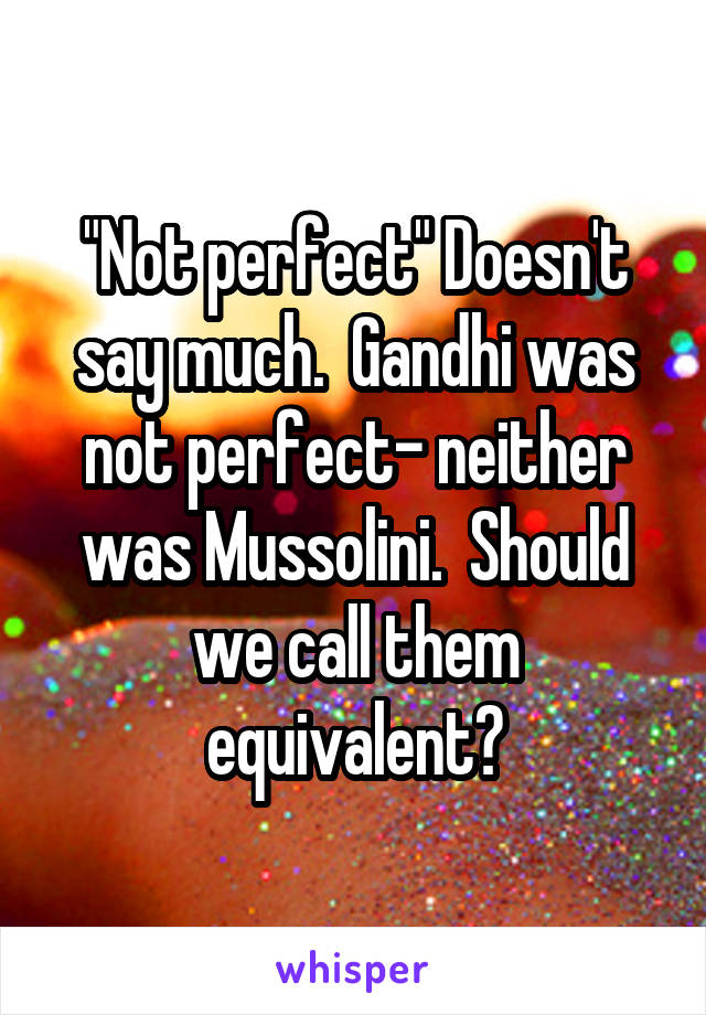 "Not perfect" Doesn't say much.  Gandhi was not perfect- neither was Mussolini.  Should we call them equivalent?