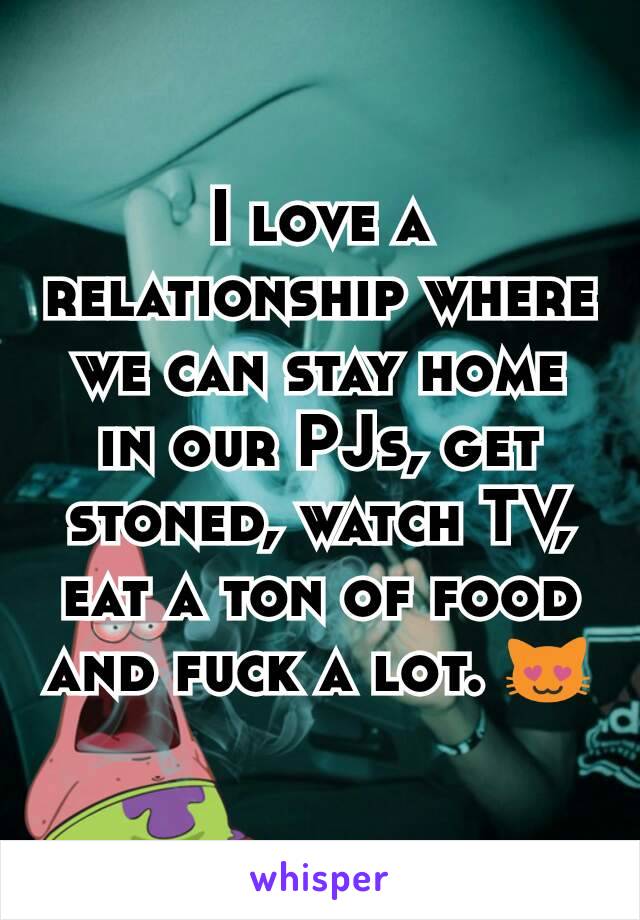 I love a relationship where we can stay home in our PJs, get stoned, watch TV, eat a ton of food and fuck a lot. 😻