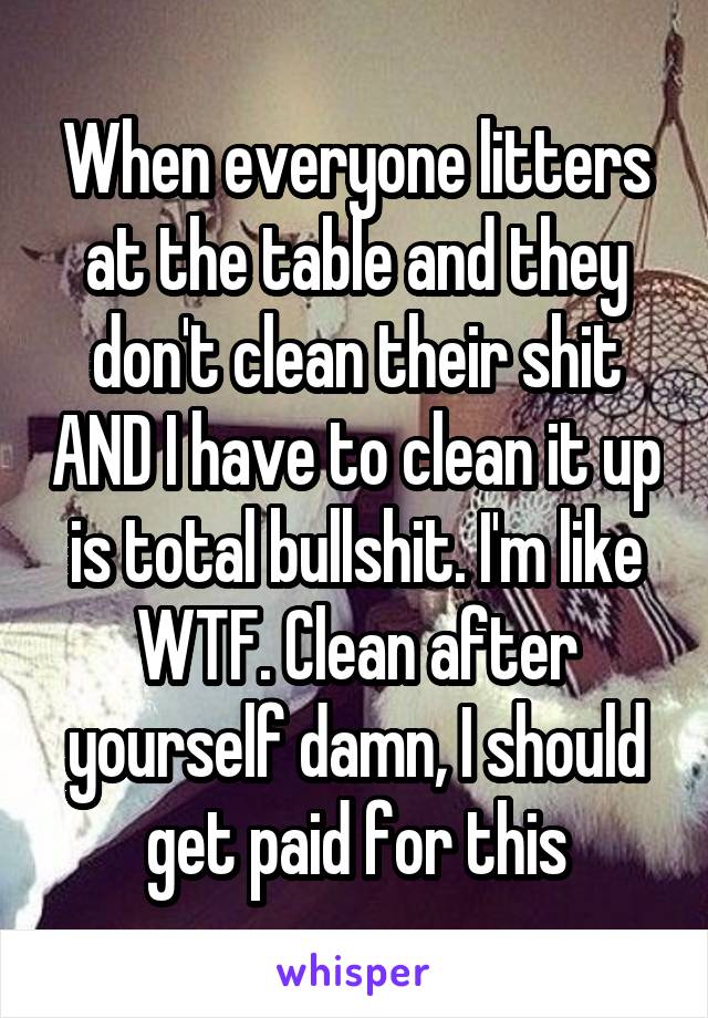 When everyone litters at the table and they don't clean their shit AND I have to clean it up is total bullshit. I'm like WTF. Clean after yourself damn, I should get paid for this