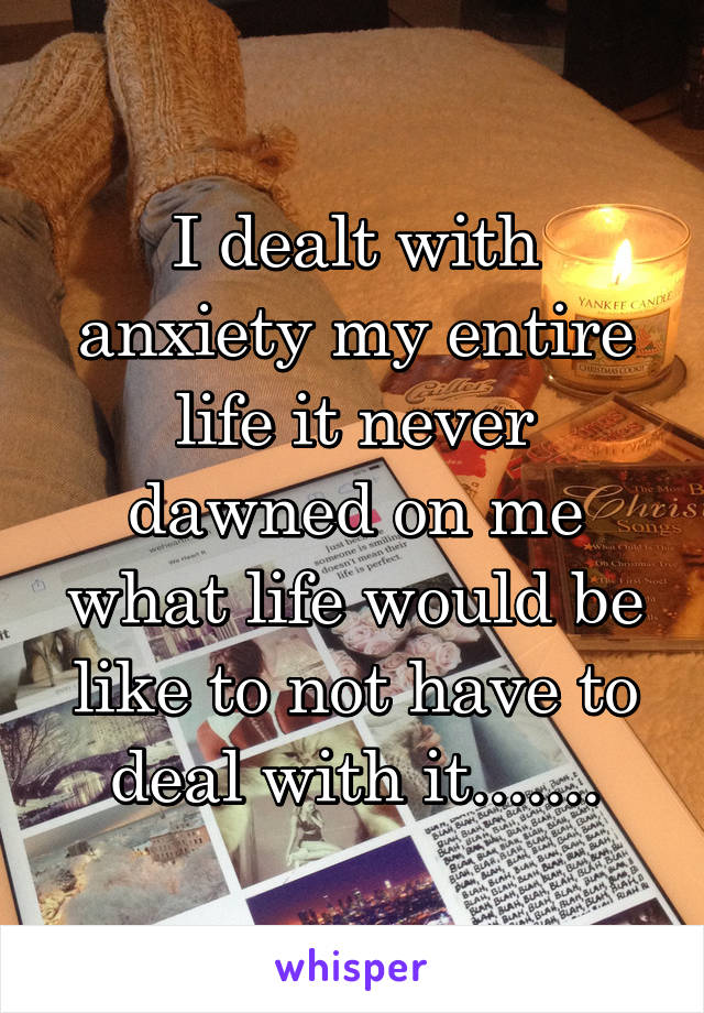 I dealt with anxiety my entire life it never dawned on me what life would be like to not have to deal with it.......