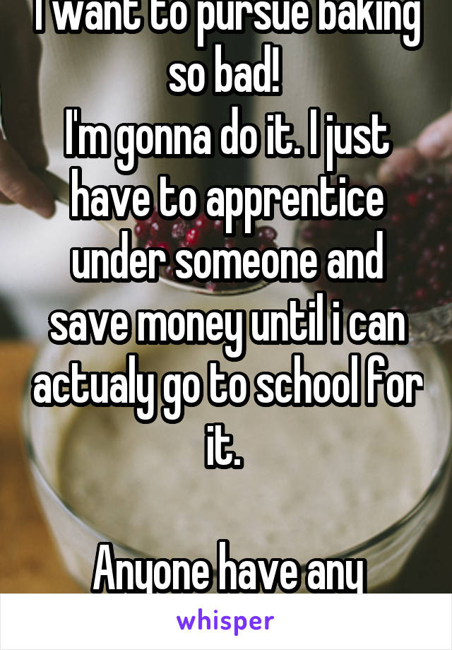 I want to pursue baking so bad! 
I'm gonna do it. I just have to apprentice under someone and save money until i can actualy go to school for it. 

Anyone have any tips??