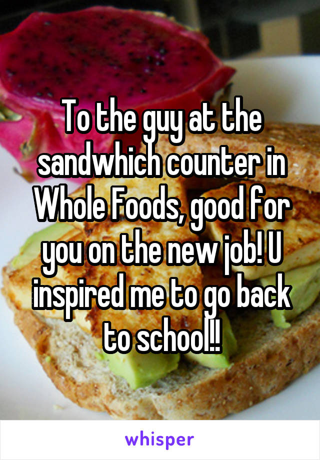 To the guy at the sandwhich counter in Whole Foods, good for you on the new job! U inspired me to go back to school!!