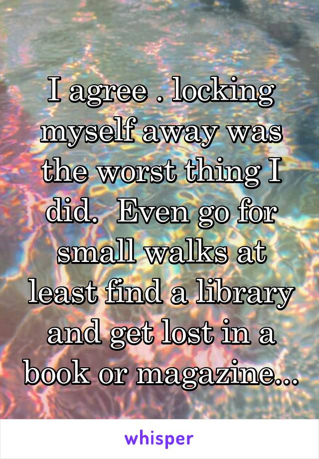 I agree . locking myself away was the worst thing I did.  Even go for small walks at least find a library and get lost in a book or magazine...