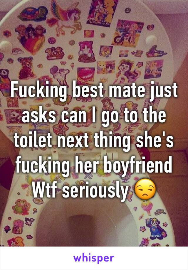 Fucking best mate just asks can I go to the toilet next thing she's fucking her boyfriend 
Wtf seriously 😒 