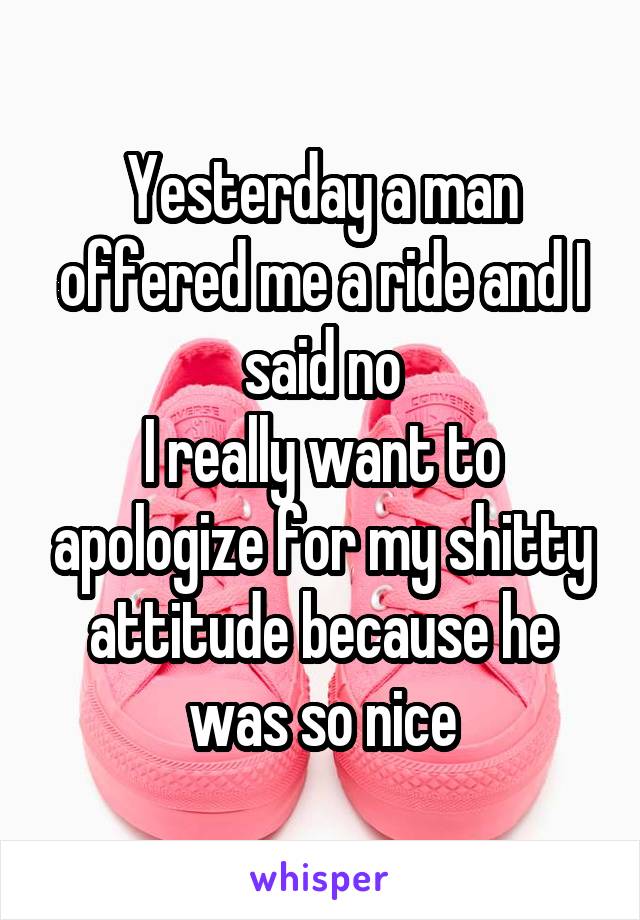 Yesterday a man offered me a ride and I said no
I really want to apologize for my shitty attitude because he was so nice