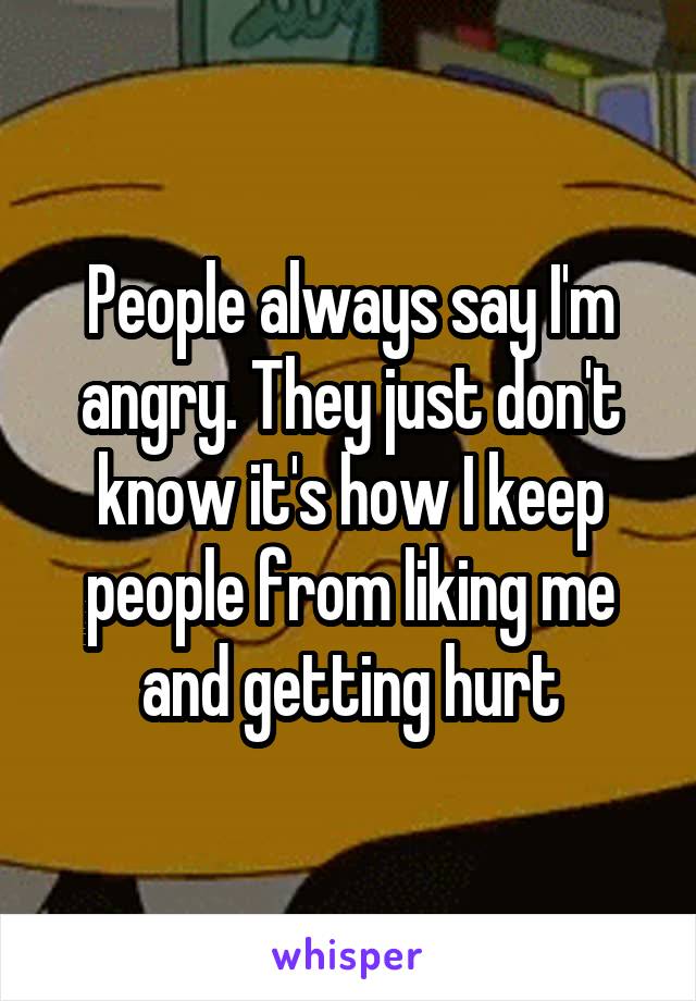 People always say I'm angry. They just don't know it's how I keep people from liking me and getting hurt