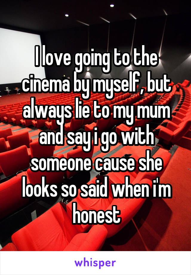 I love going to the cinema by myself, but always lie to my mum and say i go with someone cause she looks so said when i'm honest