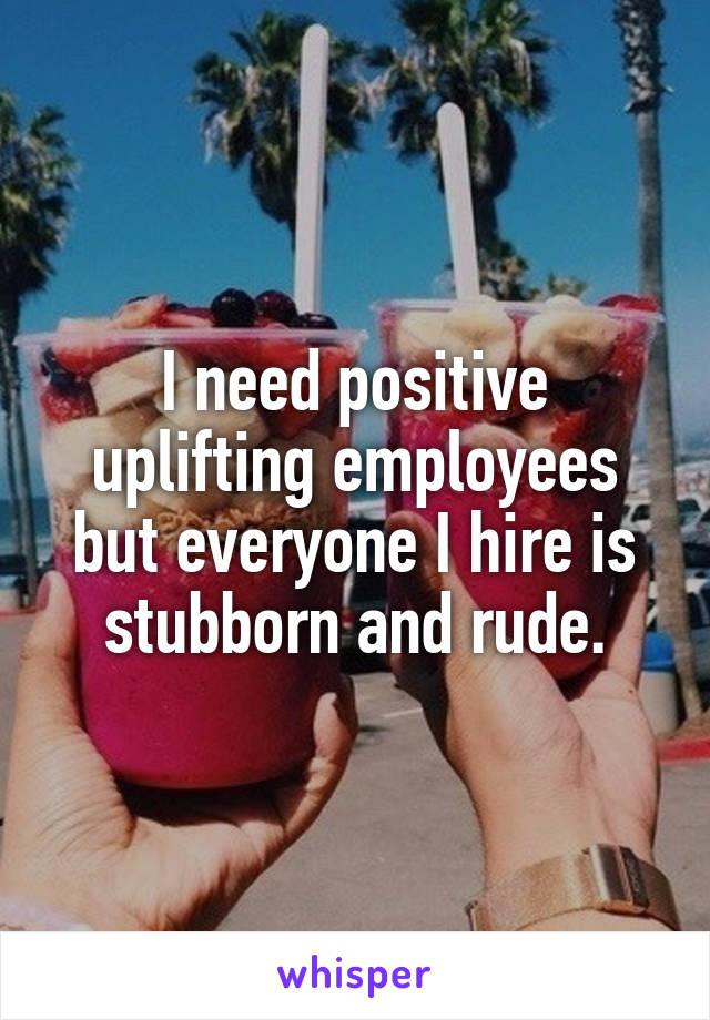 I need positive uplifting employees but everyone I hire is stubborn and rude.