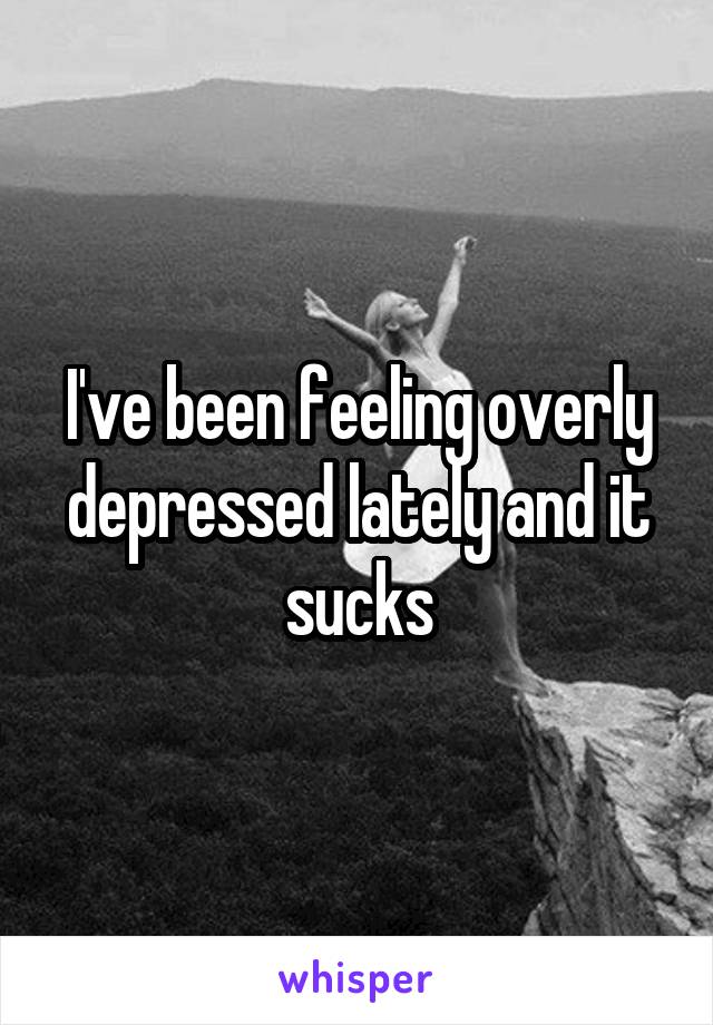 I've been feeling overly depressed lately and it sucks