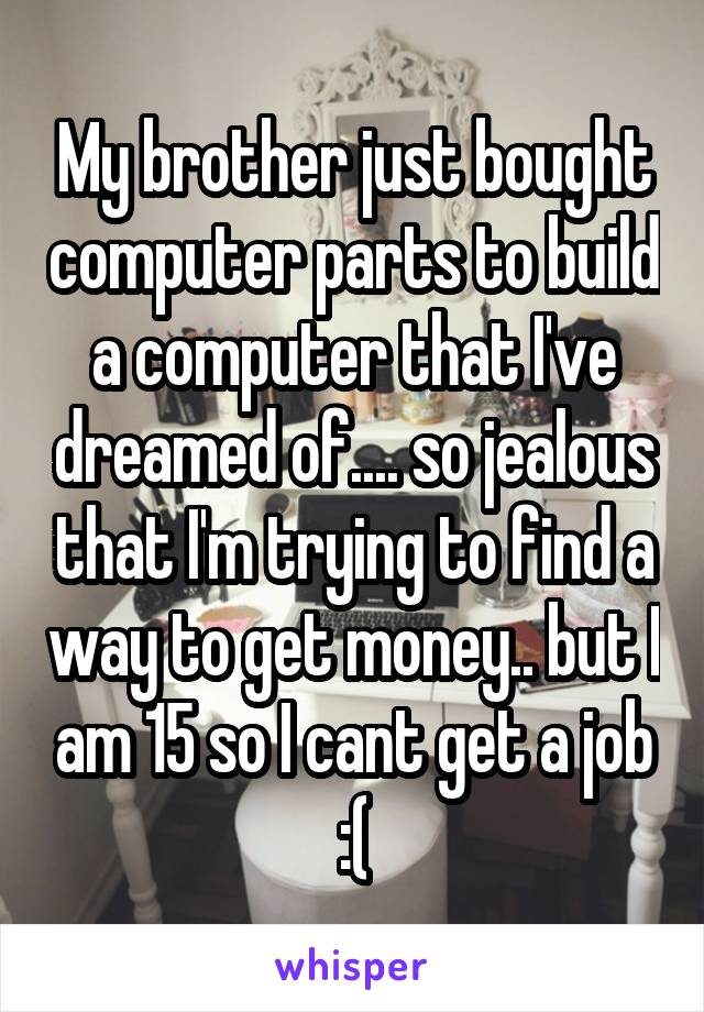 My brother just bought computer parts to build a computer that I've dreamed of.... so jealous that I'm trying to find a way to get money.. but I am 15 so I cant get a job :(