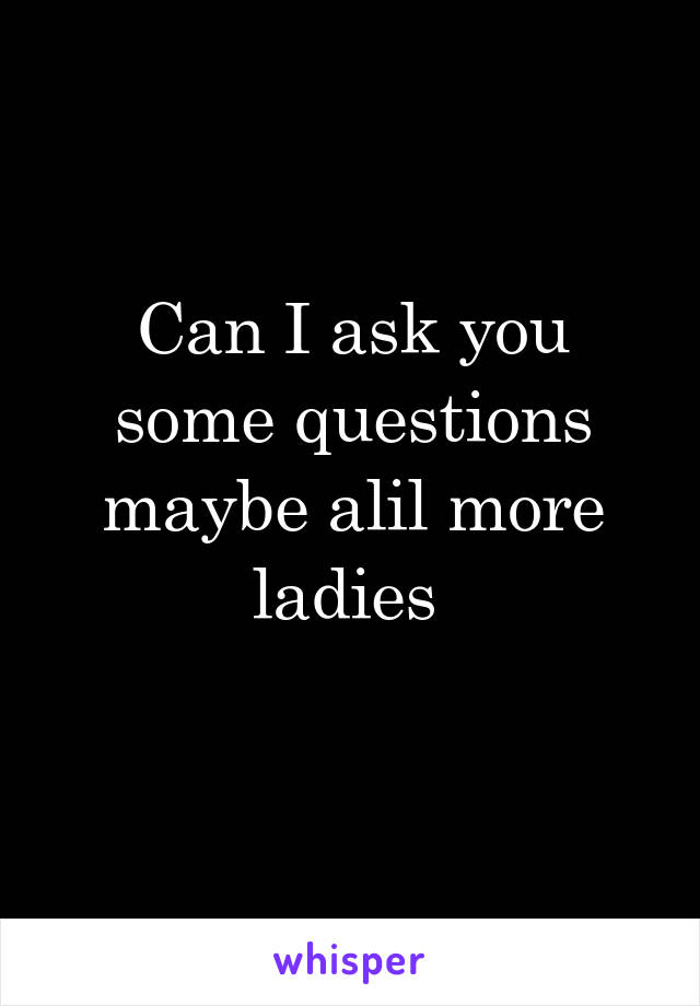 Can I ask you some questions maybe alil more ladies 
