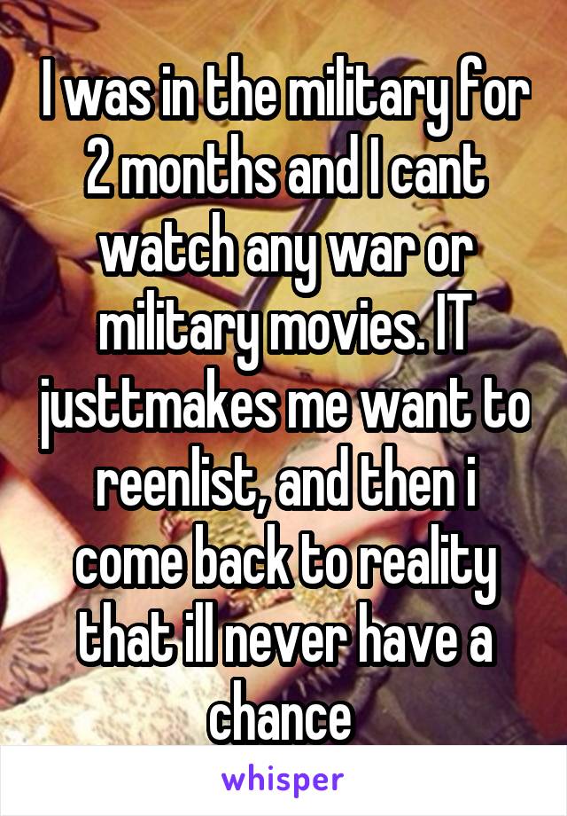 I was in the military for 2 months and I cant watch any war or military movies. IT justtmakes me want to reenlist, and then i come back to reality that ill never have a chance 