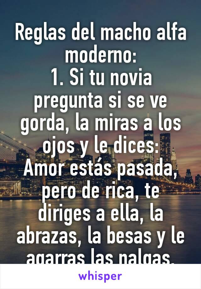 Reglas del macho alfa moderno:
1. Si tu novia pregunta si se ve gorda, la miras a los ojos y le dices:
Amor estás pasada, pero de rica, te diriges a ella, la abrazas, la besas y le agarras las nalgas.