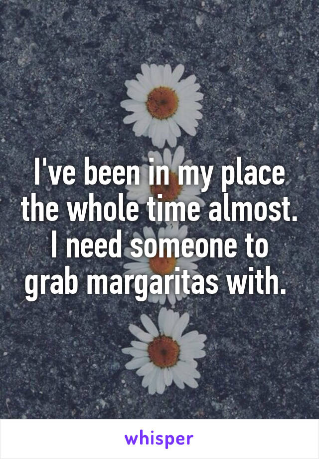 I've been in my place the whole time almost. I need someone to grab margaritas with. 