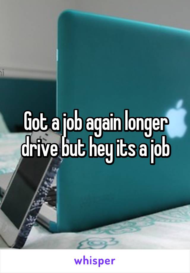 Got a job again longer drive but hey its a job