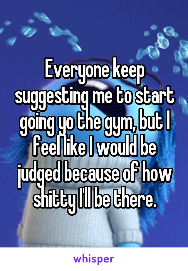 Everyone keep suggesting me to start going yo the gym, but I feel like I would be judged because of how shitty I'll be there.