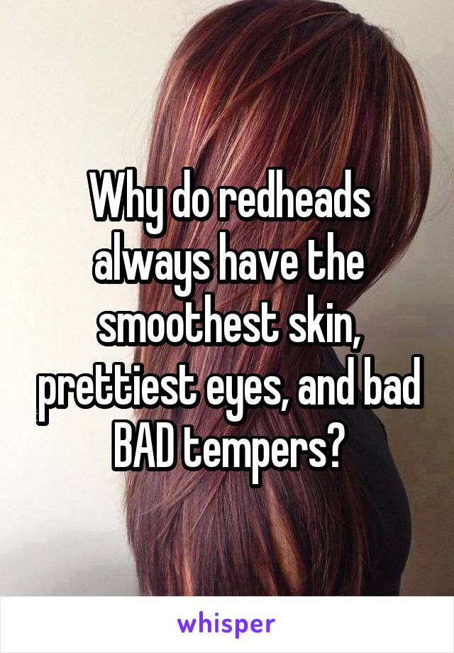 Why do redheads always have the smoothest skin, prettiest eyes, and bad BAD tempers?