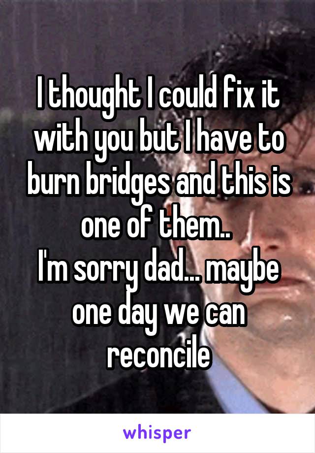 I thought I could fix it with you but I have to burn bridges and this is one of them.. 
I'm sorry dad... maybe one day we can reconcile