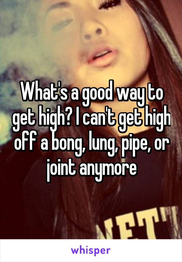 What's a good way to get high? I can't get high off a bong, lung, pipe, or joint anymore