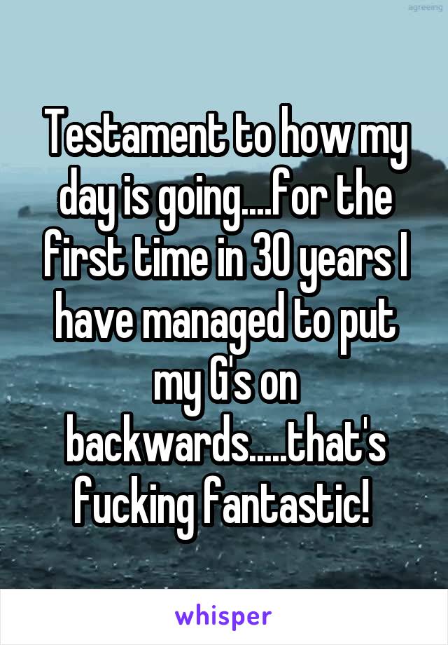 Testament to how my day is going....for the first time in 30 years I have managed to put my G's on backwards.....that's fucking fantastic! 