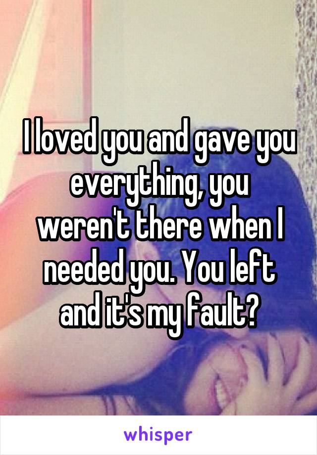 I loved you and gave you everything, you weren't there when I needed you. You left and it's my fault?