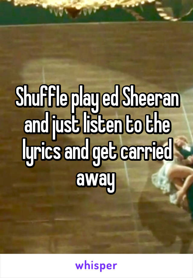 Shuffle play ed Sheeran and just listen to the lyrics and get carried away 