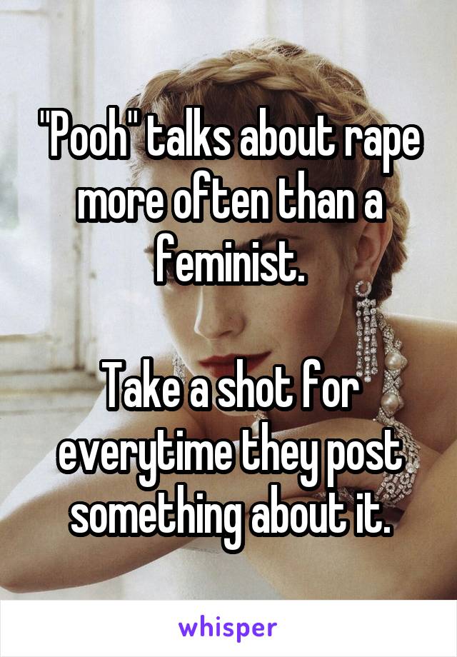 "Pooh" talks about rape more often than a feminist.

Take a shot for everytime they post something about it.