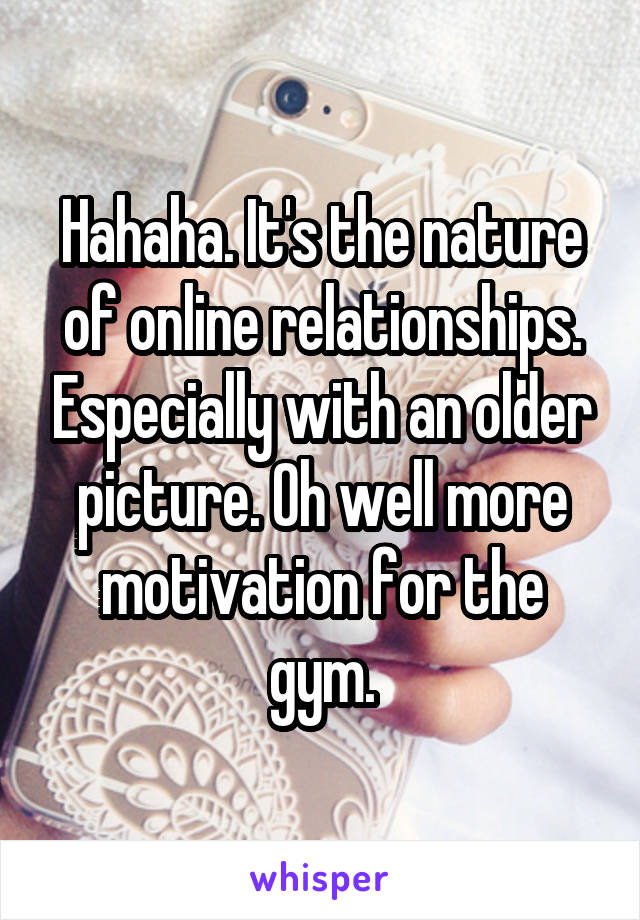 Hahaha. It's the nature of online relationships. Especially with an older picture. Oh well more motivation for the gym.