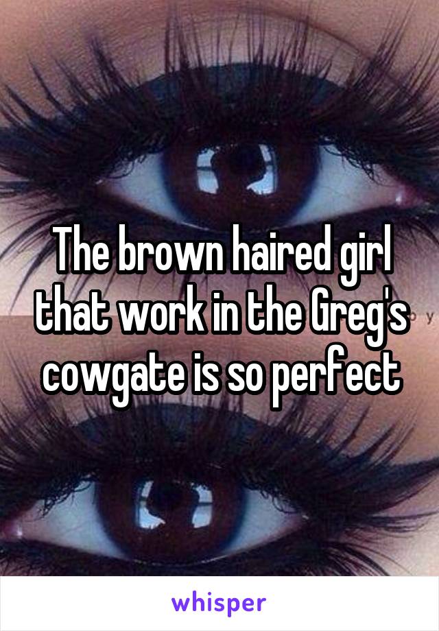 The brown haired girl that work in the Greg's cowgate is so perfect