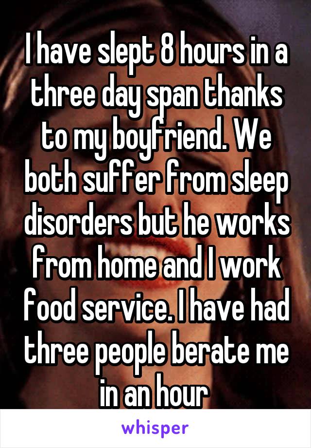 I have slept 8 hours in a three day span thanks to my boyfriend. We both suffer from sleep disorders but he works from home and I work food service. I have had three people berate me in an hour 