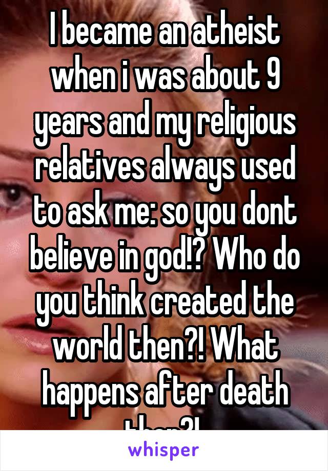 I became an atheist when i was about 9 years and my religious relatives always used to ask me: so you dont believe in god!? Who do you think created the world then?! What happens after death then?! 