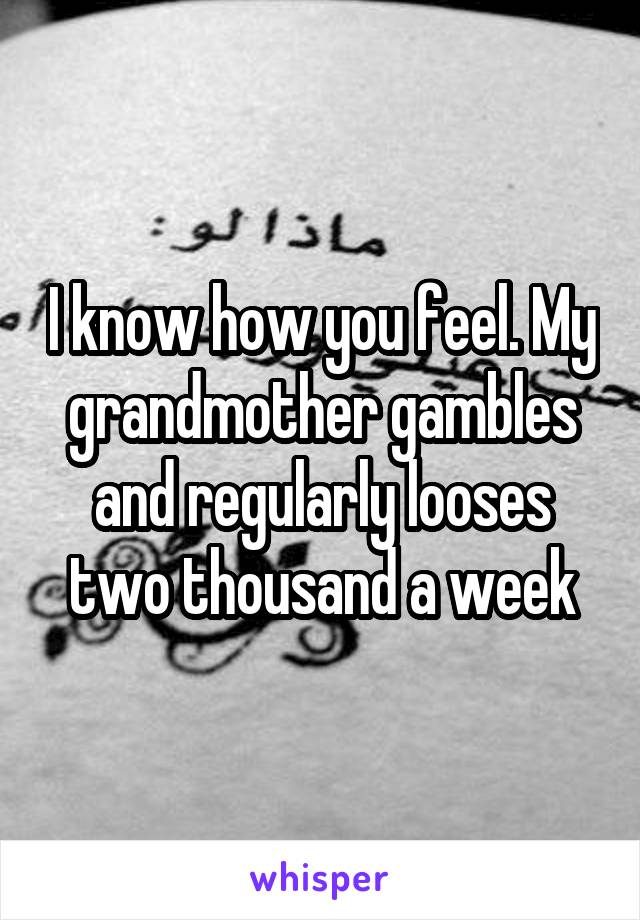 I know how you feel. My grandmother gambles and regularly looses two thousand a week