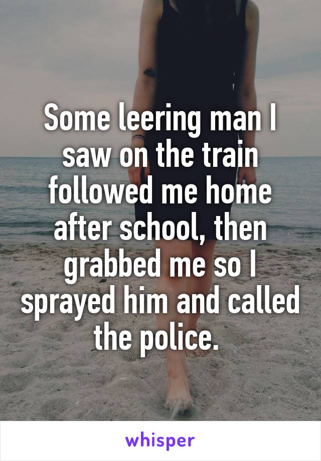 Some leering man I saw on the train followed me home after school, then grabbed me so I sprayed him and called the police. 