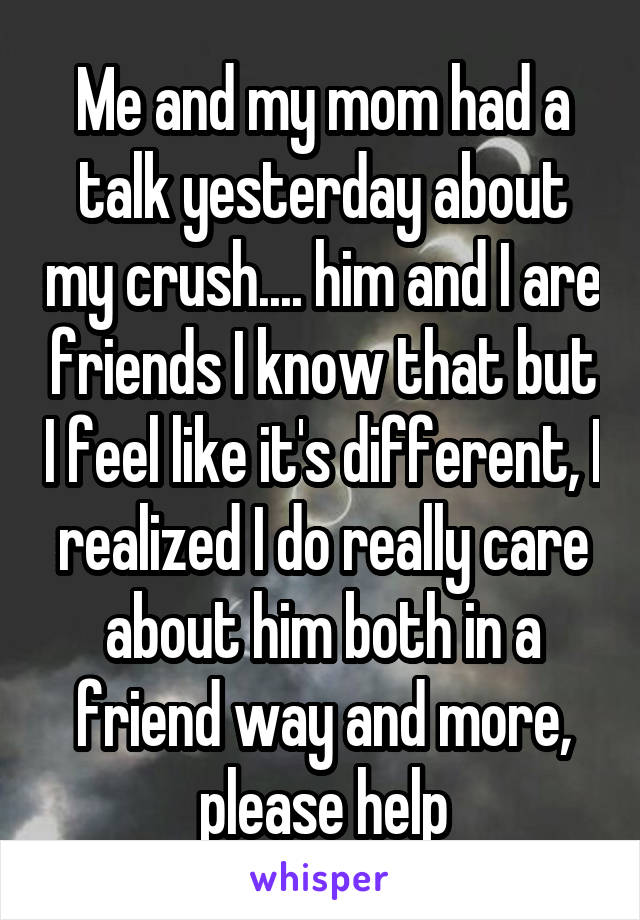 Me and my mom had a talk yesterday about my crush.... him and I are friends I know that but I feel like it's different, I realized I do really care about him both in a friend way and more, please help