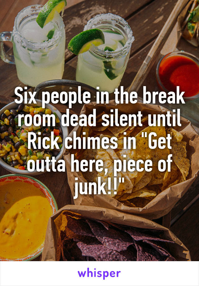 Six people in the break room dead silent until Rick chimes in "Get outta here, piece of junk!!"